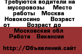 Требуются водители на мусоровозы. › Место работы ­ Москва. Новокосино.  › Возраст от ­ 25 › Возраст до ­ 60 - Московская обл. Работа » Вакансии   